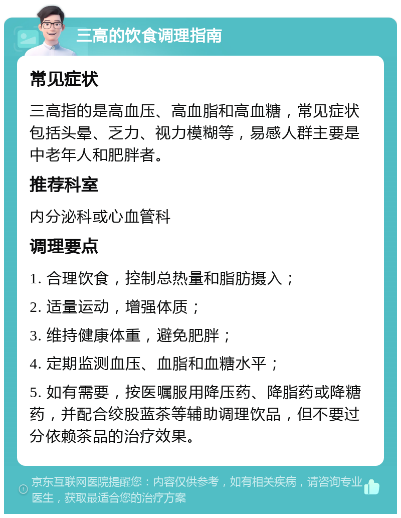 三高的饮食调理指南 常见症状 三高指的是高血压、高血脂和高血糖，常见症状包括头晕、乏力、视力模糊等，易感人群主要是中老年人和肥胖者。 推荐科室 内分泌科或心血管科 调理要点 1. 合理饮食，控制总热量和脂肪摄入； 2. 适量运动，增强体质； 3. 维持健康体重，避免肥胖； 4. 定期监测血压、血脂和血糖水平； 5. 如有需要，按医嘱服用降压药、降脂药或降糖药，并配合绞股蓝茶等辅助调理饮品，但不要过分依赖茶品的治疗效果。