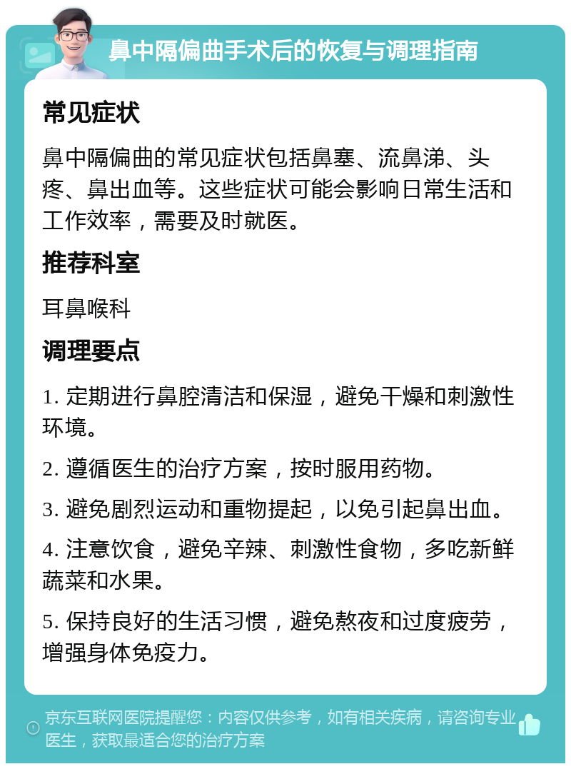 鼻中隔偏曲手术后的恢复与调理指南 常见症状 鼻中隔偏曲的常见症状包括鼻塞、流鼻涕、头疼、鼻出血等。这些症状可能会影响日常生活和工作效率，需要及时就医。 推荐科室 耳鼻喉科 调理要点 1. 定期进行鼻腔清洁和保湿，避免干燥和刺激性环境。 2. 遵循医生的治疗方案，按时服用药物。 3. 避免剧烈运动和重物提起，以免引起鼻出血。 4. 注意饮食，避免辛辣、刺激性食物，多吃新鲜蔬菜和水果。 5. 保持良好的生活习惯，避免熬夜和过度疲劳，增强身体免疫力。