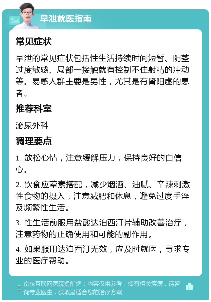 早泄就医指南 常见症状 早泄的常见症状包括性生活持续时间短暂、阴茎过度敏感、局部一接触就有控制不住射精的冲动等。易感人群主要是男性，尤其是有肾阳虚的患者。 推荐科室 泌尿外科 调理要点 1. 放松心情，注意缓解压力，保持良好的自信心。 2. 饮食应荤素搭配，减少烟酒、油腻、辛辣刺激性食物的摄入，注意减肥和休息，避免过度手淫及频繁性生活。 3. 性生活前服用盐酸达泊西汀片辅助改善治疗，注意药物的正确使用和可能的副作用。 4. 如果服用达泊西汀无效，应及时就医，寻求专业的医疗帮助。