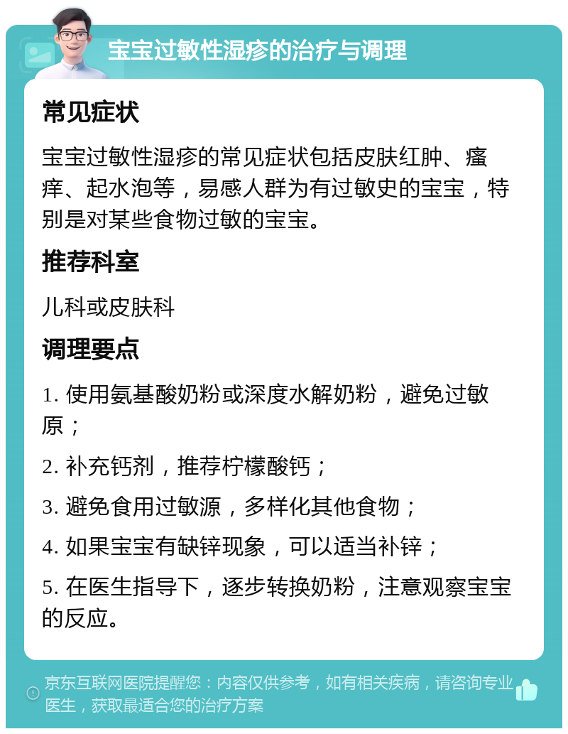 宝宝过敏性湿疹的治疗与调理 常见症状 宝宝过敏性湿疹的常见症状包括皮肤红肿、瘙痒、起水泡等，易感人群为有过敏史的宝宝，特别是对某些食物过敏的宝宝。 推荐科室 儿科或皮肤科 调理要点 1. 使用氨基酸奶粉或深度水解奶粉，避免过敏原； 2. 补充钙剂，推荐柠檬酸钙； 3. 避免食用过敏源，多样化其他食物； 4. 如果宝宝有缺锌现象，可以适当补锌； 5. 在医生指导下，逐步转换奶粉，注意观察宝宝的反应。