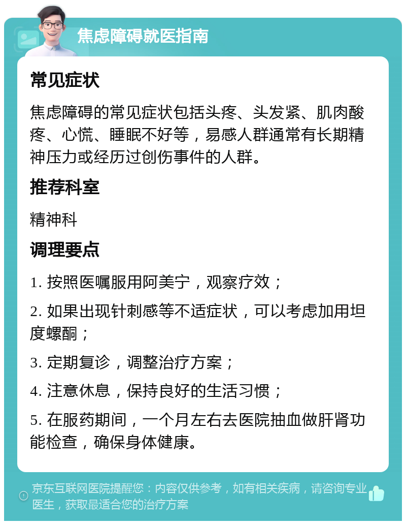 焦虑障碍就医指南 常见症状 焦虑障碍的常见症状包括头疼、头发紧、肌肉酸疼、心慌、睡眠不好等，易感人群通常有长期精神压力或经历过创伤事件的人群。 推荐科室 精神科 调理要点 1. 按照医嘱服用阿美宁，观察疗效； 2. 如果出现针刺感等不适症状，可以考虑加用坦度螺酮； 3. 定期复诊，调整治疗方案； 4. 注意休息，保持良好的生活习惯； 5. 在服药期间，一个月左右去医院抽血做肝肾功能检查，确保身体健康。