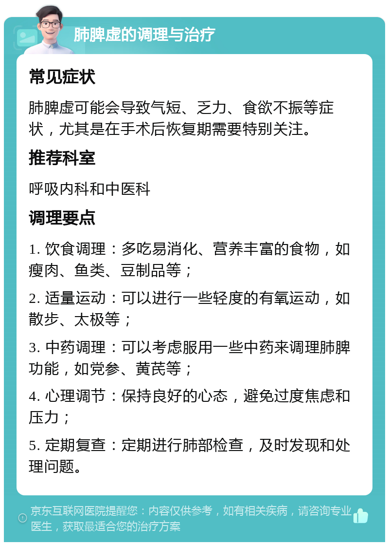 肺脾虚的调理与治疗 常见症状 肺脾虚可能会导致气短、乏力、食欲不振等症状，尤其是在手术后恢复期需要特别关注。 推荐科室 呼吸内科和中医科 调理要点 1. 饮食调理：多吃易消化、营养丰富的食物，如瘦肉、鱼类、豆制品等； 2. 适量运动：可以进行一些轻度的有氧运动，如散步、太极等； 3. 中药调理：可以考虑服用一些中药来调理肺脾功能，如党参、黄芪等； 4. 心理调节：保持良好的心态，避免过度焦虑和压力； 5. 定期复查：定期进行肺部检查，及时发现和处理问题。