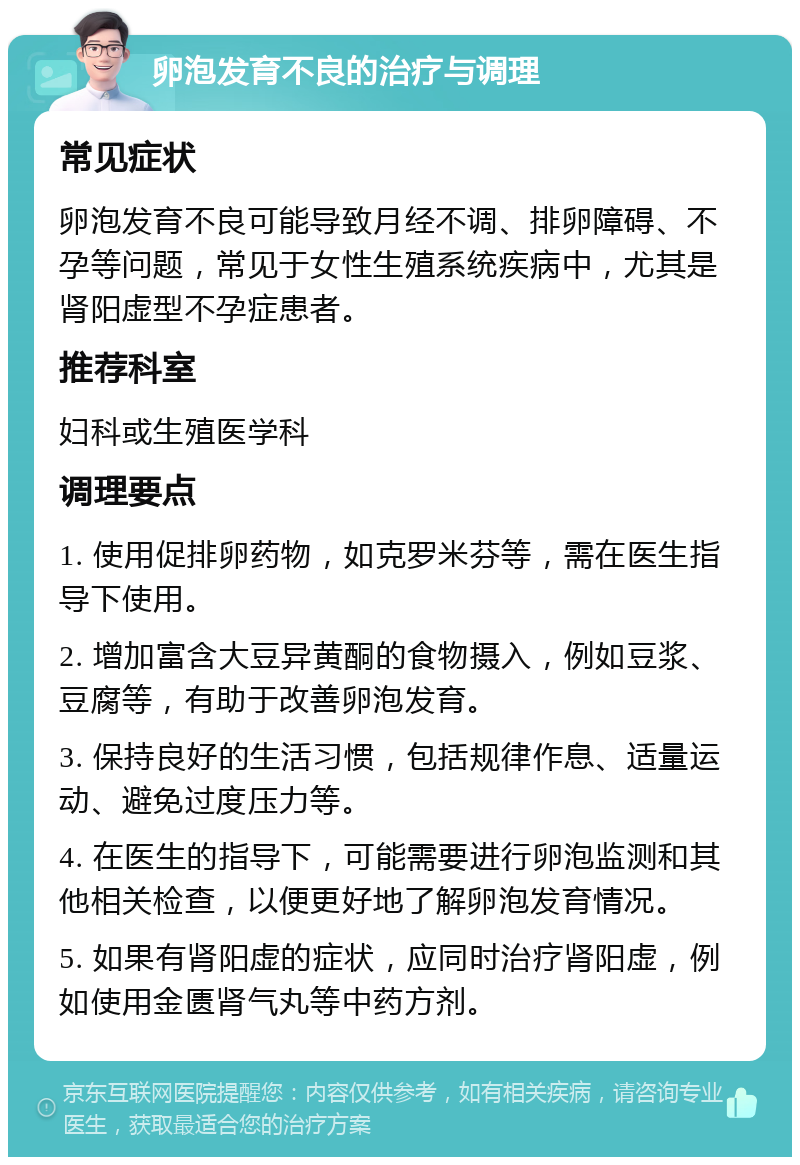 卵泡发育不良的治疗与调理 常见症状 卵泡发育不良可能导致月经不调、排卵障碍、不孕等问题，常见于女性生殖系统疾病中，尤其是肾阳虚型不孕症患者。 推荐科室 妇科或生殖医学科 调理要点 1. 使用促排卵药物，如克罗米芬等，需在医生指导下使用。 2. 增加富含大豆异黄酮的食物摄入，例如豆浆、豆腐等，有助于改善卵泡发育。 3. 保持良好的生活习惯，包括规律作息、适量运动、避免过度压力等。 4. 在医生的指导下，可能需要进行卵泡监测和其他相关检查，以便更好地了解卵泡发育情况。 5. 如果有肾阳虚的症状，应同时治疗肾阳虚，例如使用金匮肾气丸等中药方剂。