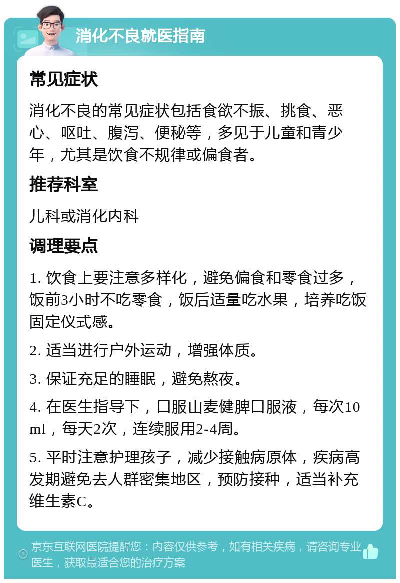 消化不良就医指南 常见症状 消化不良的常见症状包括食欲不振、挑食、恶心、呕吐、腹泻、便秘等，多见于儿童和青少年，尤其是饮食不规律或偏食者。 推荐科室 儿科或消化内科 调理要点 1. 饮食上要注意多样化，避免偏食和零食过多，饭前3小时不吃零食，饭后适量吃水果，培养吃饭固定仪式感。 2. 适当进行户外运动，增强体质。 3. 保证充足的睡眠，避免熬夜。 4. 在医生指导下，口服山麦健脾口服液，每次10ml，每天2次，连续服用2-4周。 5. 平时注意护理孩子，减少接触病原体，疾病高发期避免去人群密集地区，预防接种，适当补充维生素C。