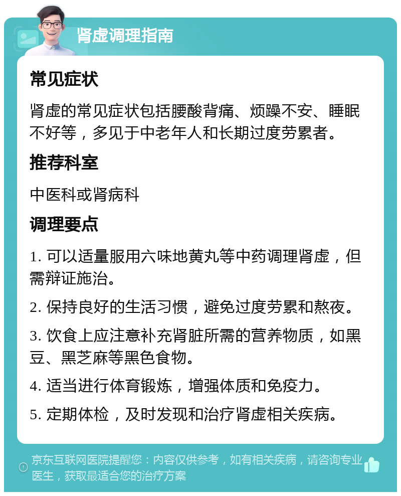 肾虚调理指南 常见症状 肾虚的常见症状包括腰酸背痛、烦躁不安、睡眠不好等，多见于中老年人和长期过度劳累者。 推荐科室 中医科或肾病科 调理要点 1. 可以适量服用六味地黄丸等中药调理肾虚，但需辩证施治。 2. 保持良好的生活习惯，避免过度劳累和熬夜。 3. 饮食上应注意补充肾脏所需的营养物质，如黑豆、黑芝麻等黑色食物。 4. 适当进行体育锻炼，增强体质和免疫力。 5. 定期体检，及时发现和治疗肾虚相关疾病。