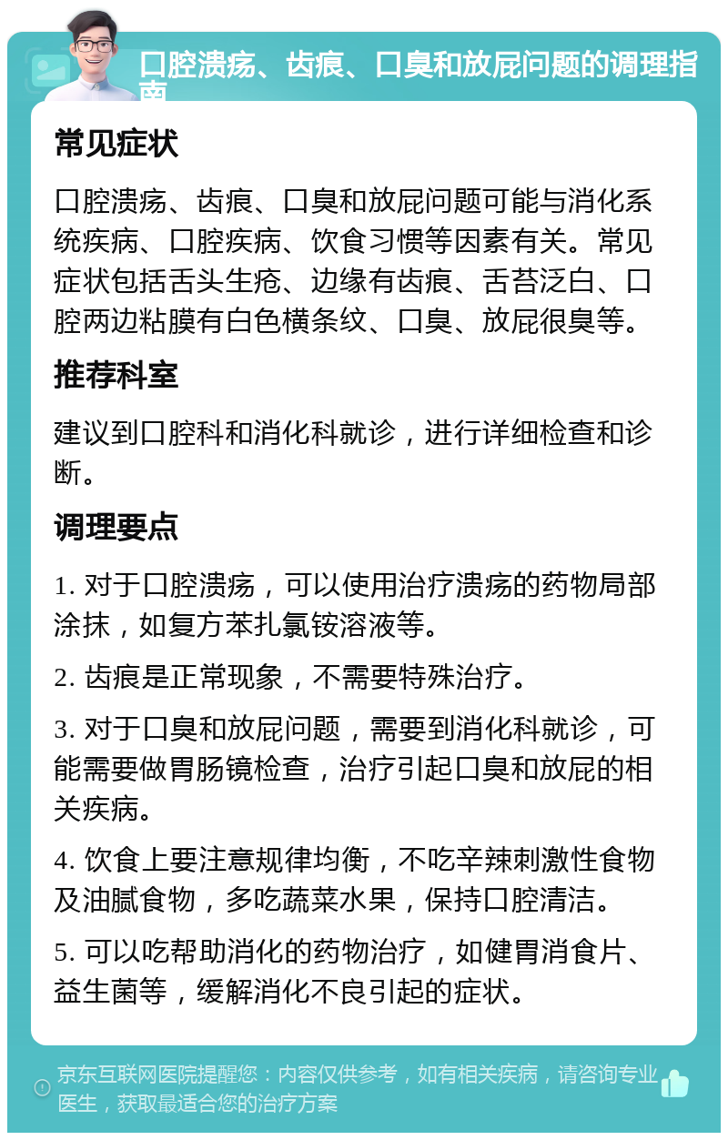 口腔溃疡、齿痕、口臭和放屁问题的调理指南 常见症状 口腔溃疡、齿痕、口臭和放屁问题可能与消化系统疾病、口腔疾病、饮食习惯等因素有关。常见症状包括舌头生疮、边缘有齿痕、舌苔泛白、口腔两边粘膜有白色横条纹、口臭、放屁很臭等。 推荐科室 建议到口腔科和消化科就诊，进行详细检查和诊断。 调理要点 1. 对于口腔溃疡，可以使用治疗溃疡的药物局部涂抹，如复方苯扎氯铵溶液等。 2. 齿痕是正常现象，不需要特殊治疗。 3. 对于口臭和放屁问题，需要到消化科就诊，可能需要做胃肠镜检查，治疗引起口臭和放屁的相关疾病。 4. 饮食上要注意规律均衡，不吃辛辣刺激性食物及油腻食物，多吃蔬菜水果，保持口腔清洁。 5. 可以吃帮助消化的药物治疗，如健胃消食片、益生菌等，缓解消化不良引起的症状。