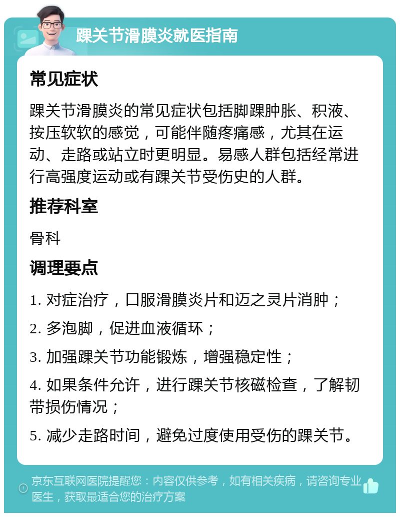 踝关节滑膜炎就医指南 常见症状 踝关节滑膜炎的常见症状包括脚踝肿胀、积液、按压软软的感觉，可能伴随疼痛感，尤其在运动、走路或站立时更明显。易感人群包括经常进行高强度运动或有踝关节受伤史的人群。 推荐科室 骨科 调理要点 1. 对症治疗，口服滑膜炎片和迈之灵片消肿； 2. 多泡脚，促进血液循环； 3. 加强踝关节功能锻炼，增强稳定性； 4. 如果条件允许，进行踝关节核磁检查，了解韧带损伤情况； 5. 减少走路时间，避免过度使用受伤的踝关节。