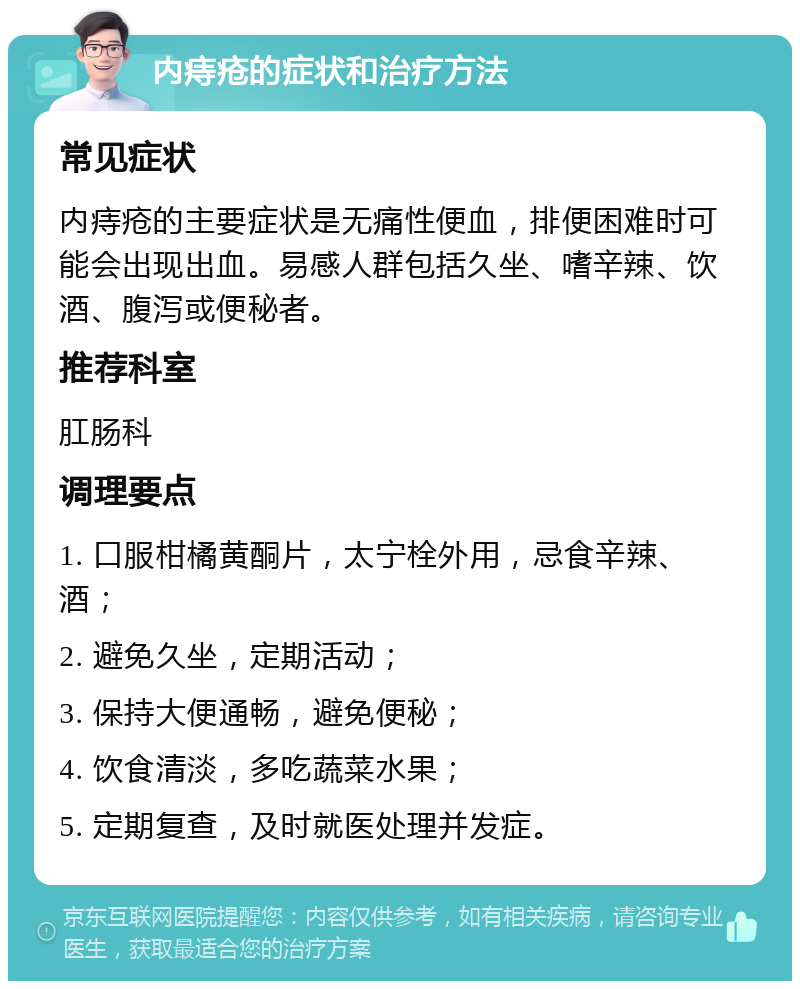 内痔疮的症状和治疗方法 常见症状 内痔疮的主要症状是无痛性便血，排便困难时可能会出现出血。易感人群包括久坐、嗜辛辣、饮酒、腹泻或便秘者。 推荐科室 肛肠科 调理要点 1. 口服柑橘黄酮片，太宁栓外用，忌食辛辣、酒； 2. 避免久坐，定期活动； 3. 保持大便通畅，避免便秘； 4. 饮食清淡，多吃蔬菜水果； 5. 定期复查，及时就医处理并发症。