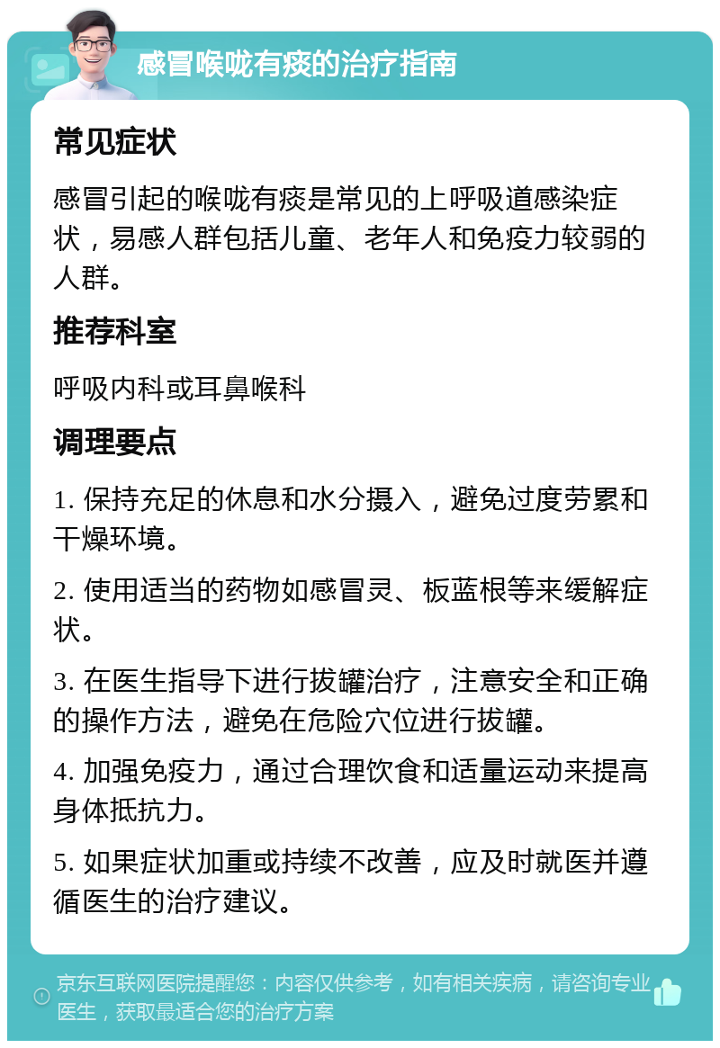 感冒喉咙有痰的治疗指南 常见症状 感冒引起的喉咙有痰是常见的上呼吸道感染症状，易感人群包括儿童、老年人和免疫力较弱的人群。 推荐科室 呼吸内科或耳鼻喉科 调理要点 1. 保持充足的休息和水分摄入，避免过度劳累和干燥环境。 2. 使用适当的药物如感冒灵、板蓝根等来缓解症状。 3. 在医生指导下进行拔罐治疗，注意安全和正确的操作方法，避免在危险穴位进行拔罐。 4. 加强免疫力，通过合理饮食和适量运动来提高身体抵抗力。 5. 如果症状加重或持续不改善，应及时就医并遵循医生的治疗建议。