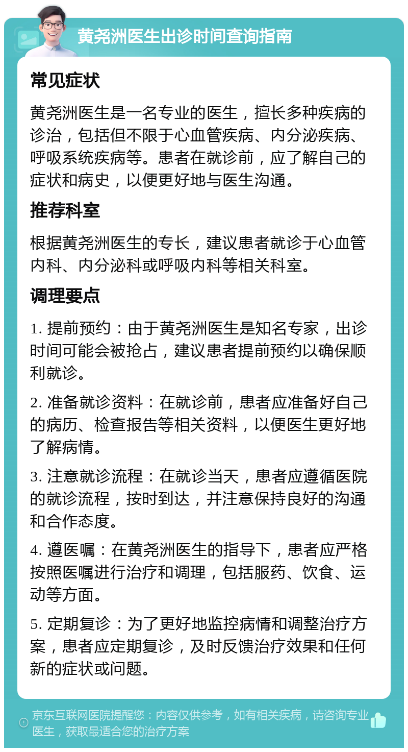 黄尧洲医生出诊时间查询指南 常见症状 黄尧洲医生是一名专业的医生，擅长多种疾病的诊治，包括但不限于心血管疾病、内分泌疾病、呼吸系统疾病等。患者在就诊前，应了解自己的症状和病史，以便更好地与医生沟通。 推荐科室 根据黄尧洲医生的专长，建议患者就诊于心血管内科、内分泌科或呼吸内科等相关科室。 调理要点 1. 提前预约：由于黄尧洲医生是知名专家，出诊时间可能会被抢占，建议患者提前预约以确保顺利就诊。 2. 准备就诊资料：在就诊前，患者应准备好自己的病历、检查报告等相关资料，以便医生更好地了解病情。 3. 注意就诊流程：在就诊当天，患者应遵循医院的就诊流程，按时到达，并注意保持良好的沟通和合作态度。 4. 遵医嘱：在黄尧洲医生的指导下，患者应严格按照医嘱进行治疗和调理，包括服药、饮食、运动等方面。 5. 定期复诊：为了更好地监控病情和调整治疗方案，患者应定期复诊，及时反馈治疗效果和任何新的症状或问题。