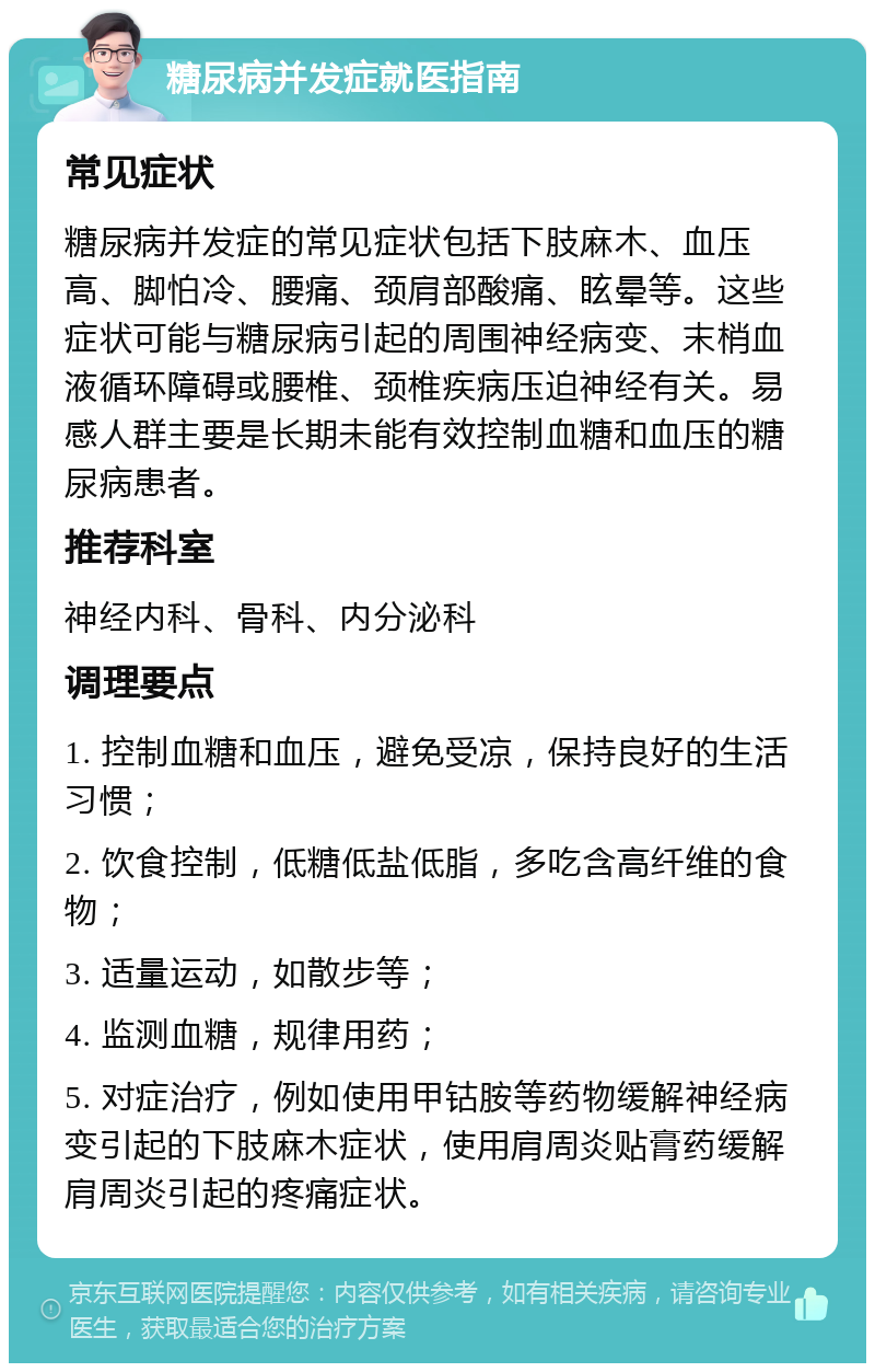 糖尿病并发症就医指南 常见症状 糖尿病并发症的常见症状包括下肢麻木、血压高、脚怕冷、腰痛、颈肩部酸痛、眩晕等。这些症状可能与糖尿病引起的周围神经病变、末梢血液循环障碍或腰椎、颈椎疾病压迫神经有关。易感人群主要是长期未能有效控制血糖和血压的糖尿病患者。 推荐科室 神经内科、骨科、内分泌科 调理要点 1. 控制血糖和血压，避免受凉，保持良好的生活习惯； 2. 饮食控制，低糖低盐低脂，多吃含高纤维的食物； 3. 适量运动，如散步等； 4. 监测血糖，规律用药； 5. 对症治疗，例如使用甲钴胺等药物缓解神经病变引起的下肢麻木症状，使用肩周炎贴膏药缓解肩周炎引起的疼痛症状。