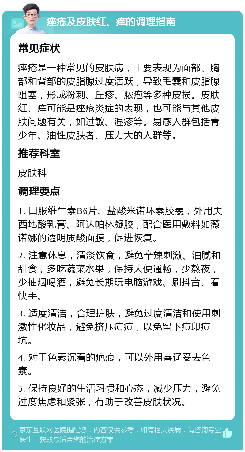 痤疮及皮肤红、痒的调理指南 常见症状 痤疮是一种常见的皮肤病，主要表现为面部、胸部和背部的皮脂腺过度活跃，导致毛囊和皮脂腺阻塞，形成粉刺、丘疹、脓疱等多种皮损。皮肤红、痒可能是痤疮炎症的表现，也可能与其他皮肤问题有关，如过敏、湿疹等。易感人群包括青少年、油性皮肤者、压力大的人群等。 推荐科室 皮肤科 调理要点 1. 口服维生素B6片、盐酸米诺环素胶囊，外用夫西地酸乳膏、阿达帕林凝胶，配合医用敷料如薇诺娜的透明质酸面膜，促进恢复。 2. 注意休息，清淡饮食，避免辛辣刺激、油腻和甜食，多吃蔬菜水果，保持大便通畅，少熬夜，少抽烟喝酒，避免长期玩电脑游戏、刷抖音、看快手。 3. 适度清洁，合理护肤，避免过度清洁和使用刺激性化妆品，避免挤压痘痘，以免留下痘印痘坑。 4. 对于色素沉着的疤痕，可以外用喜辽妥去色素。 5. 保持良好的生活习惯和心态，减少压力，避免过度焦虑和紧张，有助于改善皮肤状况。