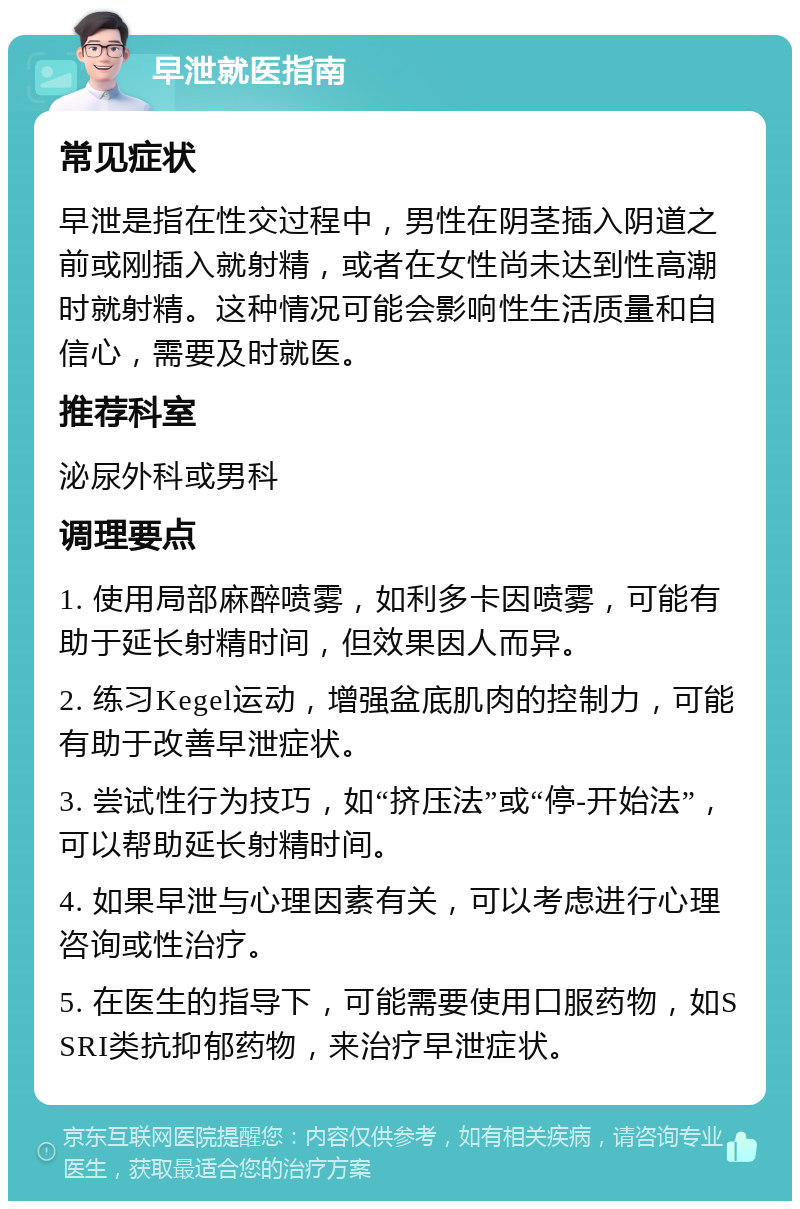 早泄就医指南 常见症状 早泄是指在性交过程中，男性在阴茎插入阴道之前或刚插入就射精，或者在女性尚未达到性高潮时就射精。这种情况可能会影响性生活质量和自信心，需要及时就医。 推荐科室 泌尿外科或男科 调理要点 1. 使用局部麻醉喷雾，如利多卡因喷雾，可能有助于延长射精时间，但效果因人而异。 2. 练习Kegel运动，增强盆底肌肉的控制力，可能有助于改善早泄症状。 3. 尝试性行为技巧，如“挤压法”或“停-开始法”，可以帮助延长射精时间。 4. 如果早泄与心理因素有关，可以考虑进行心理咨询或性治疗。 5. 在医生的指导下，可能需要使用口服药物，如SSRI类抗抑郁药物，来治疗早泄症状。