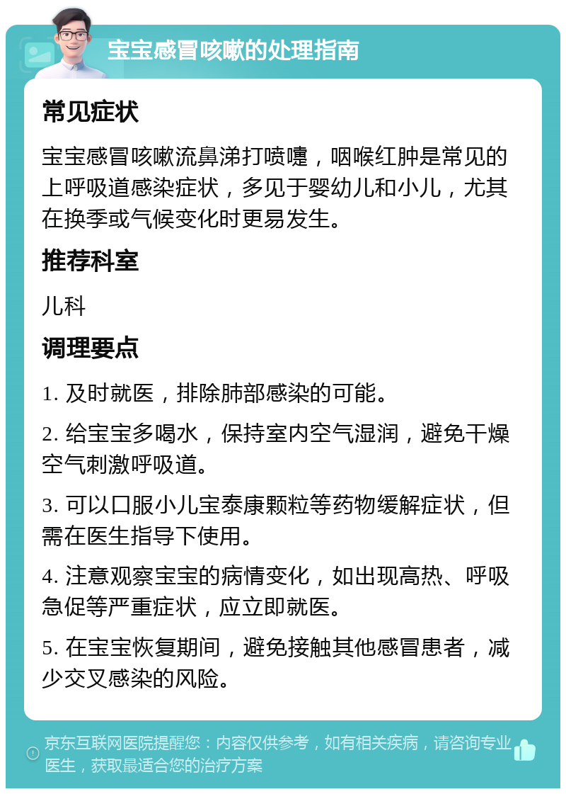 宝宝感冒咳嗽的处理指南 常见症状 宝宝感冒咳嗽流鼻涕打喷嚏，咽喉红肿是常见的上呼吸道感染症状，多见于婴幼儿和小儿，尤其在换季或气候变化时更易发生。 推荐科室 儿科 调理要点 1. 及时就医，排除肺部感染的可能。 2. 给宝宝多喝水，保持室内空气湿润，避免干燥空气刺激呼吸道。 3. 可以口服小儿宝泰康颗粒等药物缓解症状，但需在医生指导下使用。 4. 注意观察宝宝的病情变化，如出现高热、呼吸急促等严重症状，应立即就医。 5. 在宝宝恢复期间，避免接触其他感冒患者，减少交叉感染的风险。