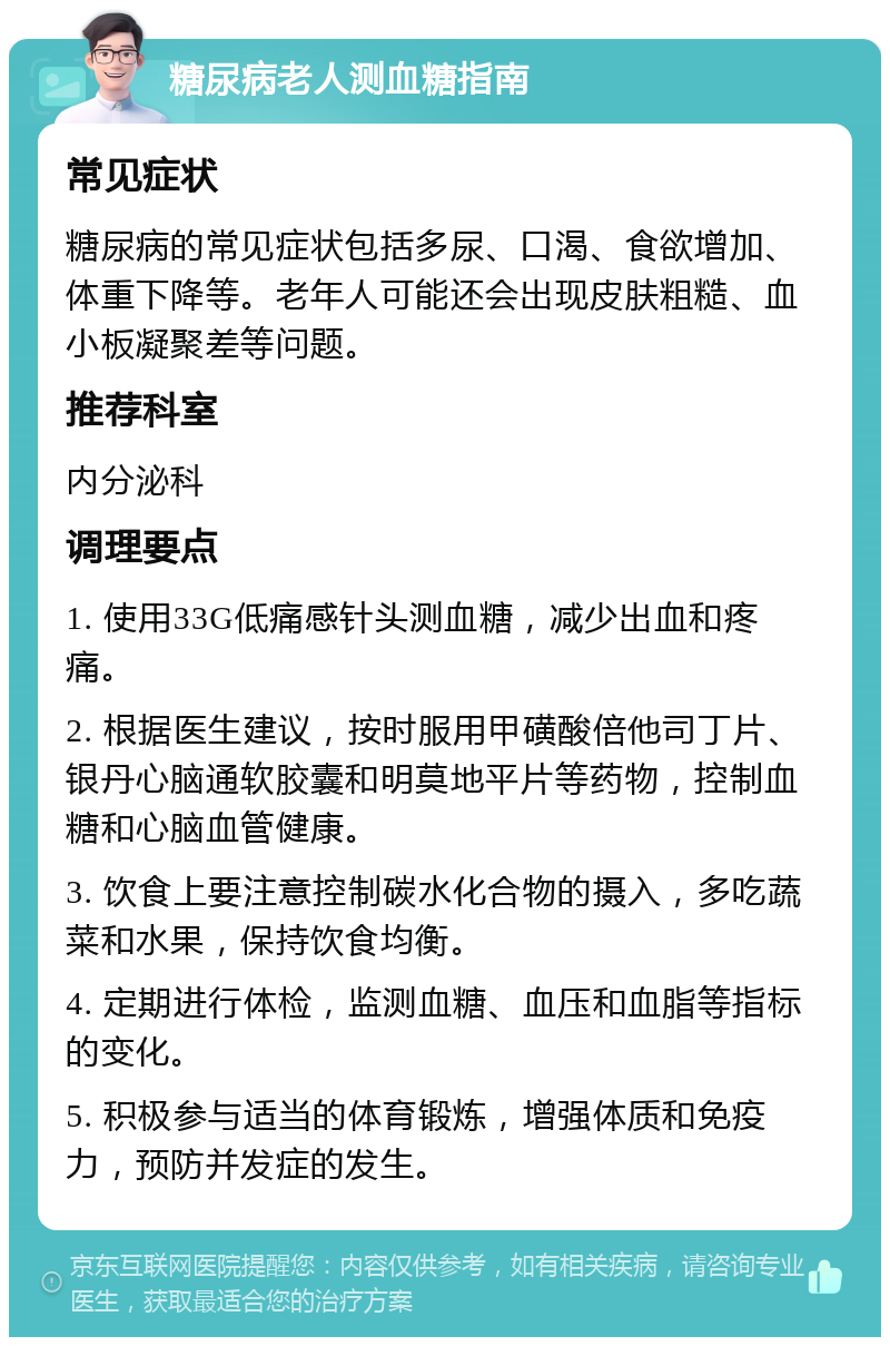 糖尿病老人测血糖指南 常见症状 糖尿病的常见症状包括多尿、口渴、食欲增加、体重下降等。老年人可能还会出现皮肤粗糙、血小板凝聚差等问题。 推荐科室 内分泌科 调理要点 1. 使用33G低痛感针头测血糖，减少出血和疼痛。 2. 根据医生建议，按时服用甲磺酸倍他司丁片、银丹心脑通软胶囊和明莫地平片等药物，控制血糖和心脑血管健康。 3. 饮食上要注意控制碳水化合物的摄入，多吃蔬菜和水果，保持饮食均衡。 4. 定期进行体检，监测血糖、血压和血脂等指标的变化。 5. 积极参与适当的体育锻炼，增强体质和免疫力，预防并发症的发生。