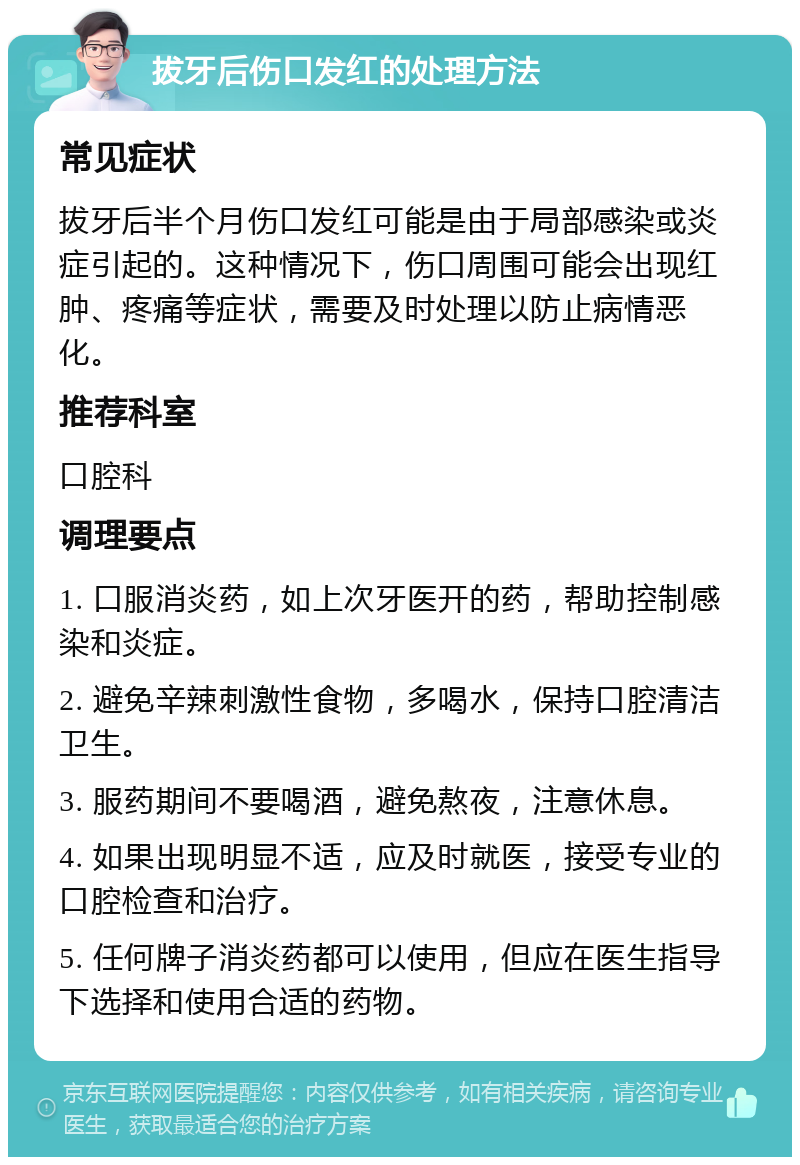 拔牙后伤口发红的处理方法 常见症状 拔牙后半个月伤口发红可能是由于局部感染或炎症引起的。这种情况下，伤口周围可能会出现红肿、疼痛等症状，需要及时处理以防止病情恶化。 推荐科室 口腔科 调理要点 1. 口服消炎药，如上次牙医开的药，帮助控制感染和炎症。 2. 避免辛辣刺激性食物，多喝水，保持口腔清洁卫生。 3. 服药期间不要喝酒，避免熬夜，注意休息。 4. 如果出现明显不适，应及时就医，接受专业的口腔检查和治疗。 5. 任何牌子消炎药都可以使用，但应在医生指导下选择和使用合适的药物。