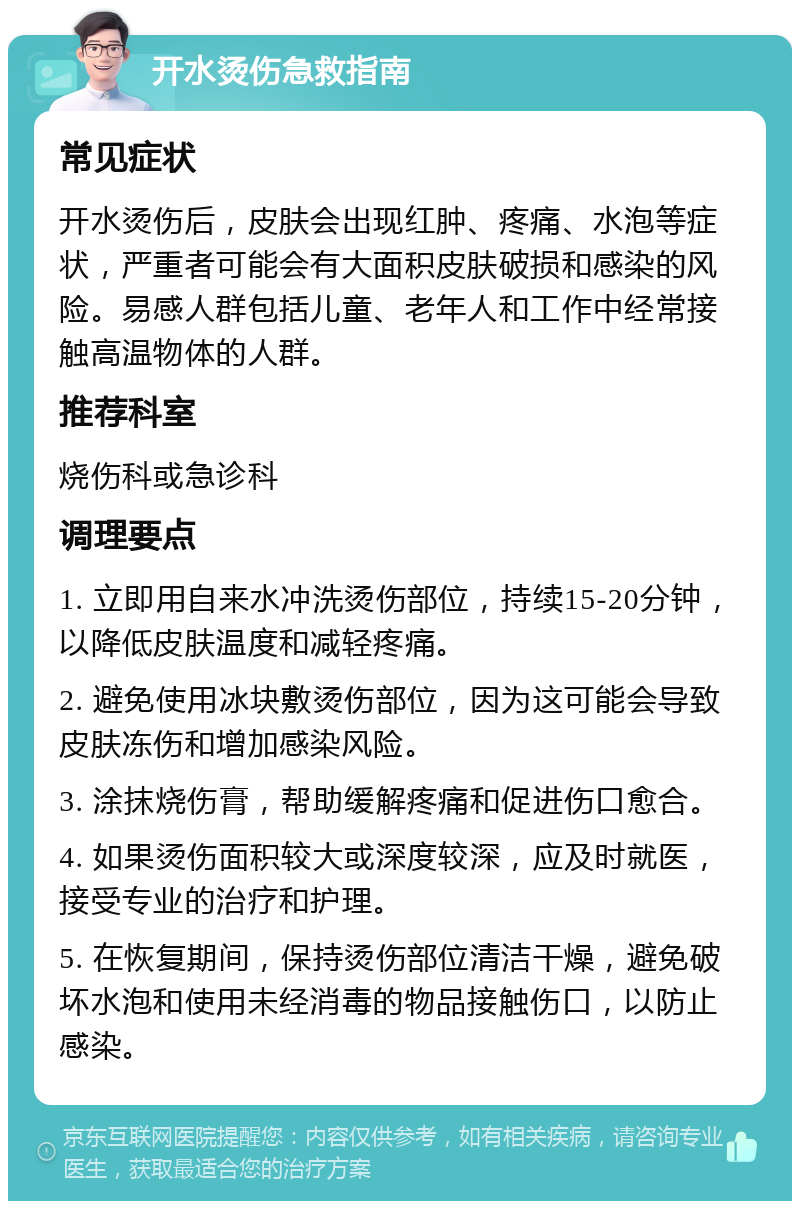 开水烫伤急救指南 常见症状 开水烫伤后，皮肤会出现红肿、疼痛、水泡等症状，严重者可能会有大面积皮肤破损和感染的风险。易感人群包括儿童、老年人和工作中经常接触高温物体的人群。 推荐科室 烧伤科或急诊科 调理要点 1. 立即用自来水冲洗烫伤部位，持续15-20分钟，以降低皮肤温度和减轻疼痛。 2. 避免使用冰块敷烫伤部位，因为这可能会导致皮肤冻伤和增加感染风险。 3. 涂抹烧伤膏，帮助缓解疼痛和促进伤口愈合。 4. 如果烫伤面积较大或深度较深，应及时就医，接受专业的治疗和护理。 5. 在恢复期间，保持烫伤部位清洁干燥，避免破坏水泡和使用未经消毒的物品接触伤口，以防止感染。