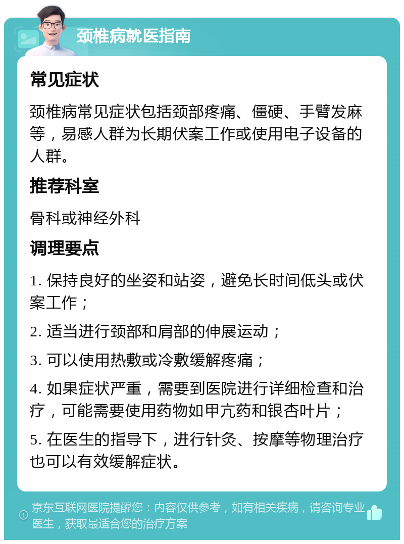 颈椎病就医指南 常见症状 颈椎病常见症状包括颈部疼痛、僵硬、手臂发麻等，易感人群为长期伏案工作或使用电子设备的人群。 推荐科室 骨科或神经外科 调理要点 1. 保持良好的坐姿和站姿，避免长时间低头或伏案工作； 2. 适当进行颈部和肩部的伸展运动； 3. 可以使用热敷或冷敷缓解疼痛； 4. 如果症状严重，需要到医院进行详细检查和治疗，可能需要使用药物如甲亢药和银杏叶片； 5. 在医生的指导下，进行针灸、按摩等物理治疗也可以有效缓解症状。