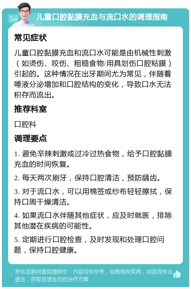 儿童口腔黏膜充血与流口水的调理指南 常见症状 儿童口腔黏膜充血和流口水可能是由机械性刺激（如烫伤、咬伤、粗糙食物/用具划伤口腔粘膜）引起的。这种情况在出牙期间尤为常见，伴随着唾液分泌增加和口腔结构的变化，导致口水无法积存而流出。 推荐科室 口腔科 调理要点 1. 避免辛辣刺激或过冷过热食物，给予口腔黏膜充血的时间恢复。 2. 每天两次刷牙，保持口腔清洁，预防龋齿。 3. 对于流口水，可以用棉签或纱布轻轻擦拭，保持口周干燥清洁。 4. 如果流口水伴随其他症状，应及时就医，排除其他潜在疾病的可能性。 5. 定期进行口腔检查，及时发现和处理口腔问题，保持口腔健康。