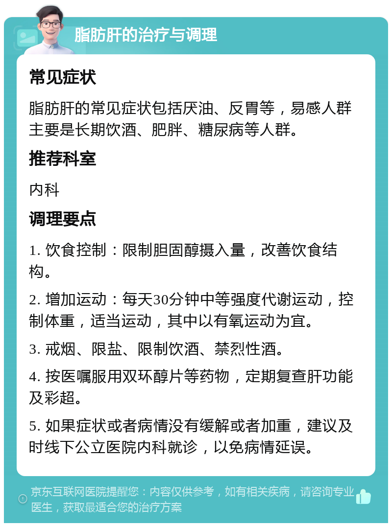 脂肪肝的治疗与调理 常见症状 脂肪肝的常见症状包括厌油、反胃等，易感人群主要是长期饮酒、肥胖、糖尿病等人群。 推荐科室 内科 调理要点 1. 饮食控制：限制胆固醇摄入量，改善饮食结构。 2. 增加运动：每天30分钟中等强度代谢运动，控制体重，适当运动，其中以有氧运动为宜。 3. 戒烟、限盐、限制饮酒、禁烈性酒。 4. 按医嘱服用双环醇片等药物，定期复查肝功能及彩超。 5. 如果症状或者病情没有缓解或者加重，建议及时线下公立医院内科就诊，以免病情延误。