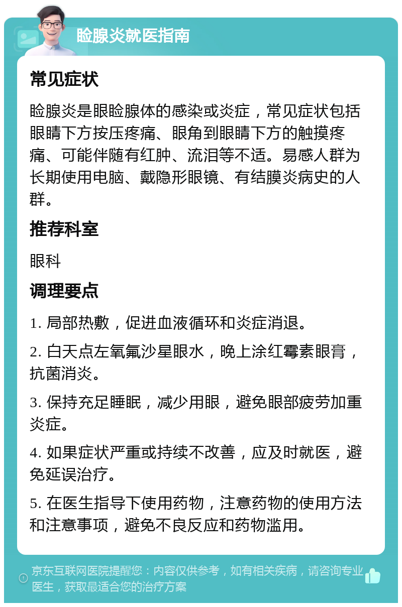 睑腺炎就医指南 常见症状 睑腺炎是眼睑腺体的感染或炎症，常见症状包括眼睛下方按压疼痛、眼角到眼睛下方的触摸疼痛、可能伴随有红肿、流泪等不适。易感人群为长期使用电脑、戴隐形眼镜、有结膜炎病史的人群。 推荐科室 眼科 调理要点 1. 局部热敷，促进血液循环和炎症消退。 2. 白天点左氧氟沙星眼水，晚上涂红霉素眼膏，抗菌消炎。 3. 保持充足睡眠，减少用眼，避免眼部疲劳加重炎症。 4. 如果症状严重或持续不改善，应及时就医，避免延误治疗。 5. 在医生指导下使用药物，注意药物的使用方法和注意事项，避免不良反应和药物滥用。