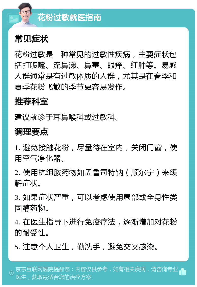 花粉过敏就医指南 常见症状 花粉过敏是一种常见的过敏性疾病，主要症状包括打喷嚏、流鼻涕、鼻塞、眼痒、红肿等。易感人群通常是有过敏体质的人群，尤其是在春季和夏季花粉飞散的季节更容易发作。 推荐科室 建议就诊于耳鼻喉科或过敏科。 调理要点 1. 避免接触花粉，尽量待在室内，关闭门窗，使用空气净化器。 2. 使用抗组胺药物如孟鲁司特钠（顺尔宁）来缓解症状。 3. 如果症状严重，可以考虑使用局部或全身性类固醇药物。 4. 在医生指导下进行免疫疗法，逐渐增加对花粉的耐受性。 5. 注意个人卫生，勤洗手，避免交叉感染。