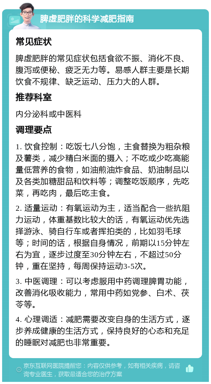 脾虚肥胖的科学减肥指南 常见症状 脾虚肥胖的常见症状包括食欲不振、消化不良、腹泻或便秘、疲乏无力等。易感人群主要是长期饮食不规律、缺乏运动、压力大的人群。 推荐科室 内分泌科或中医科 调理要点 1. 饮食控制：吃饭七八分饱，主食替换为粗杂粮及薯类，减少精白米面的摄入；不吃或少吃高能量低营养的食物，如油煎油炸食品、奶油制品以及各类加糖甜品和饮料等；调整吃饭顺序，先吃菜，再吃肉，最后吃主食。 2. 适量运动：有氧运动为主，适当配合一些抗阻力运动，体重基数比较大的话，有氧运动优先选择游泳、骑自行车或者挥拍类的，比如羽毛球等；时间的话，根据自身情况，前期以15分钟左右为宜，逐步过度至30分钟左右，不超过50分钟，重在坚持，每周保持运动3-5次。 3. 中医调理：可以考虑服用中药调理脾胃功能，改善消化吸收能力，常用中药如党参、白术、茯苓等。 4. 心理调适：减肥需要改变自身的生活方式，逐步养成健康的生活方式，保持良好的心态和充足的睡眠对减肥也非常重要。