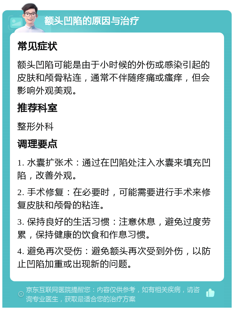 额头凹陷的原因与治疗 常见症状 额头凹陷可能是由于小时候的外伤或感染引起的皮肤和颅骨粘连，通常不伴随疼痛或瘙痒，但会影响外观美观。 推荐科室 整形外科 调理要点 1. 水囊扩张术：通过在凹陷处注入水囊来填充凹陷，改善外观。 2. 手术修复：在必要时，可能需要进行手术来修复皮肤和颅骨的粘连。 3. 保持良好的生活习惯：注意休息，避免过度劳累，保持健康的饮食和作息习惯。 4. 避免再次受伤：避免额头再次受到外伤，以防止凹陷加重或出现新的问题。