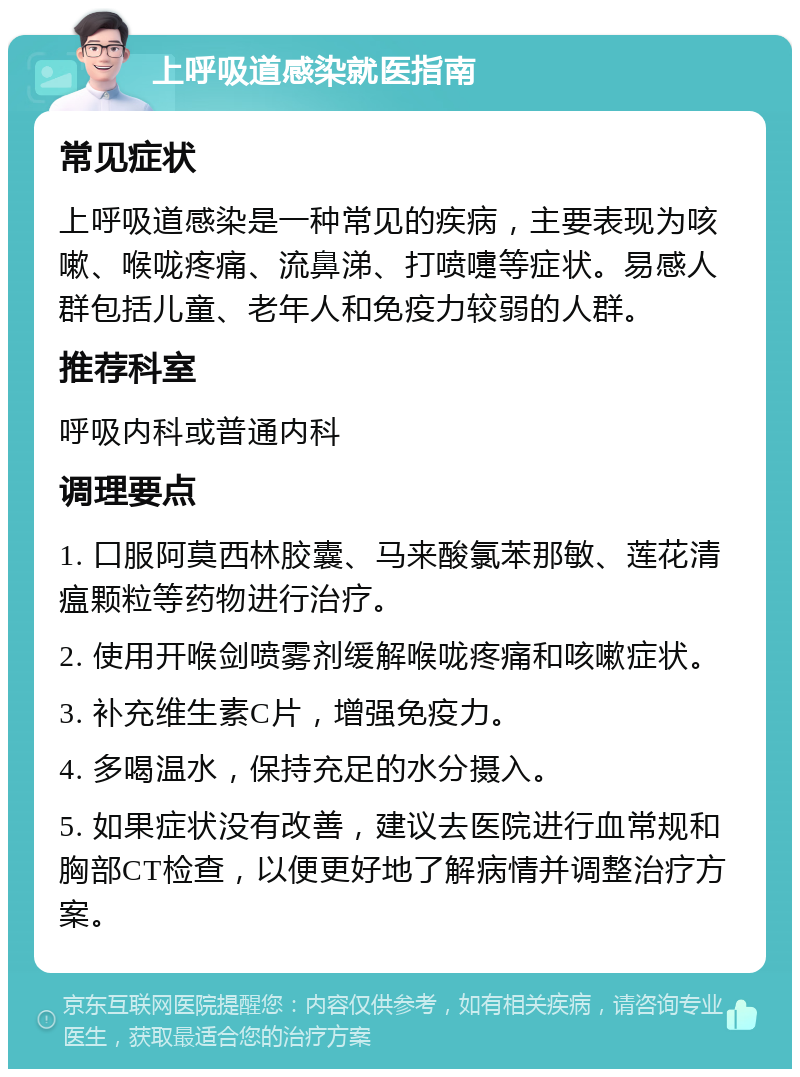 上呼吸道感染就医指南 常见症状 上呼吸道感染是一种常见的疾病，主要表现为咳嗽、喉咙疼痛、流鼻涕、打喷嚏等症状。易感人群包括儿童、老年人和免疫力较弱的人群。 推荐科室 呼吸内科或普通内科 调理要点 1. 口服阿莫西林胶囊、马来酸氯苯那敏、莲花清瘟颗粒等药物进行治疗。 2. 使用开喉剑喷雾剂缓解喉咙疼痛和咳嗽症状。 3. 补充维生素C片，增强免疫力。 4. 多喝温水，保持充足的水分摄入。 5. 如果症状没有改善，建议去医院进行血常规和胸部CT检查，以便更好地了解病情并调整治疗方案。