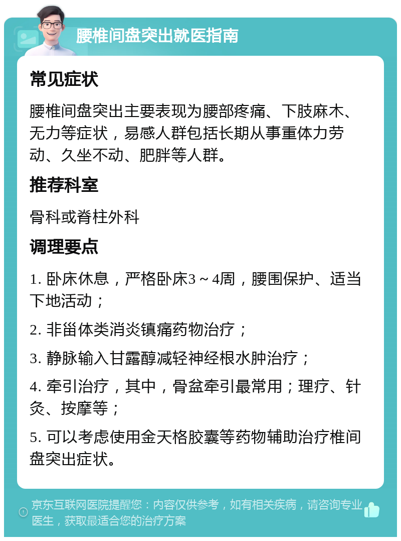 腰椎间盘突出就医指南 常见症状 腰椎间盘突出主要表现为腰部疼痛、下肢麻木、无力等症状，易感人群包括长期从事重体力劳动、久坐不动、肥胖等人群。 推荐科室 骨科或脊柱外科 调理要点 1. 卧床休息，严格卧床3～4周，腰围保护、适当下地活动； 2. 非甾体类消炎镇痛药物治疗； 3. 静脉输入甘露醇减轻神经根水肿治疗； 4. 牵引治疗，其中，骨盆牵引最常用；理疗、针灸、按摩等； 5. 可以考虑使用金天格胶囊等药物辅助治疗椎间盘突出症状。