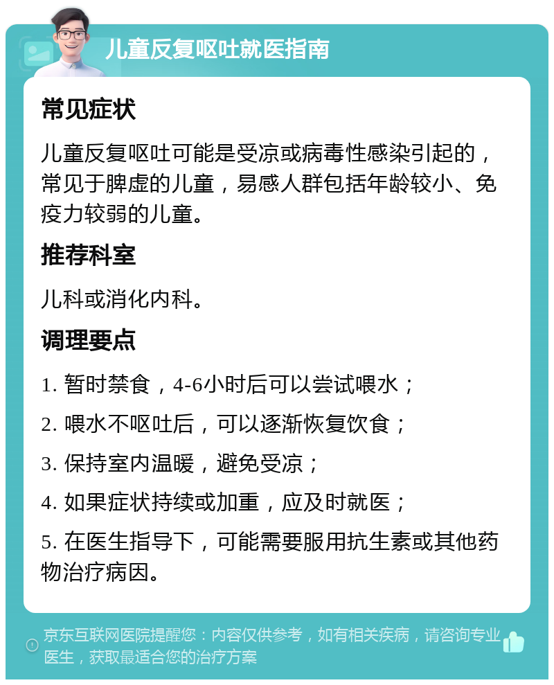 儿童反复呕吐就医指南 常见症状 儿童反复呕吐可能是受凉或病毒性感染引起的，常见于脾虚的儿童，易感人群包括年龄较小、免疫力较弱的儿童。 推荐科室 儿科或消化内科。 调理要点 1. 暂时禁食，4-6小时后可以尝试喂水； 2. 喂水不呕吐后，可以逐渐恢复饮食； 3. 保持室内温暖，避免受凉； 4. 如果症状持续或加重，应及时就医； 5. 在医生指导下，可能需要服用抗生素或其他药物治疗病因。