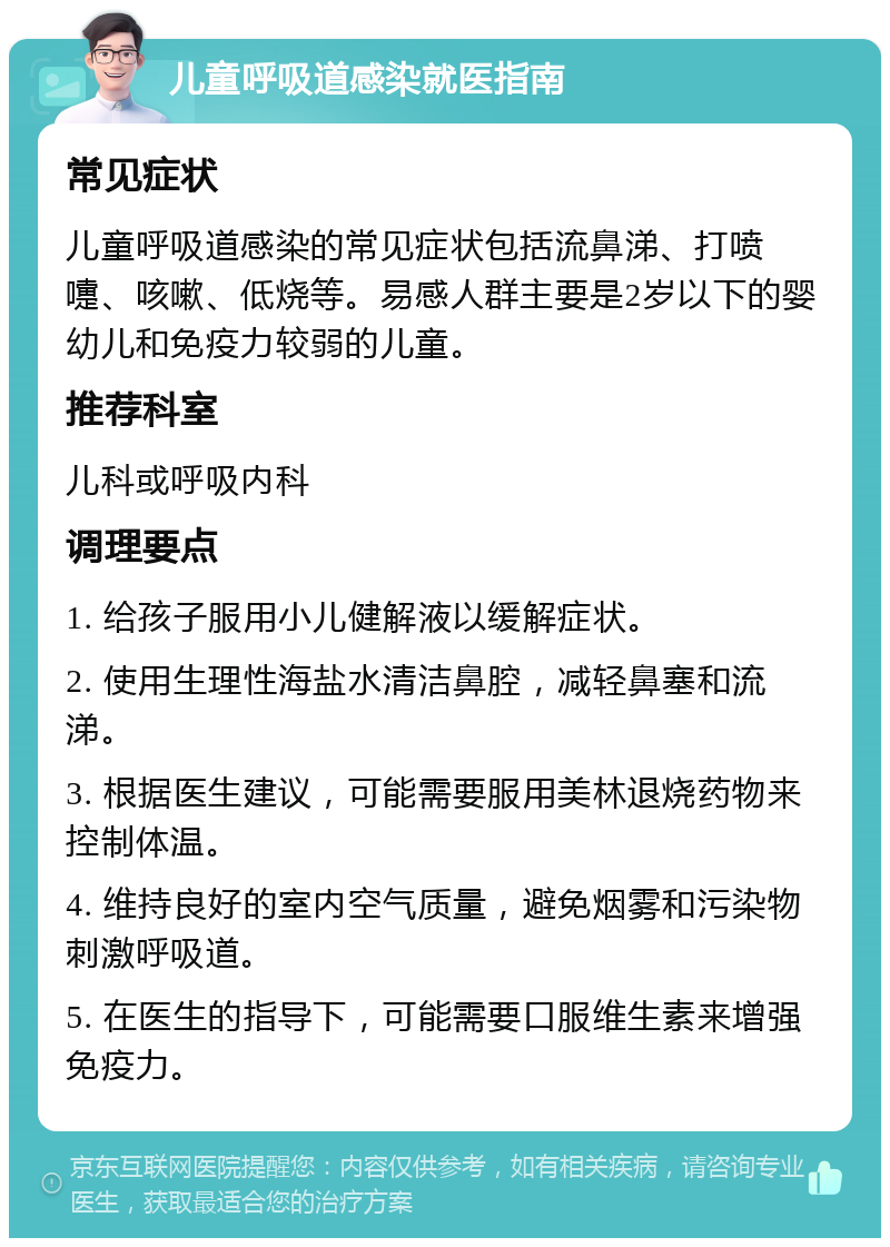 儿童呼吸道感染就医指南 常见症状 儿童呼吸道感染的常见症状包括流鼻涕、打喷嚏、咳嗽、低烧等。易感人群主要是2岁以下的婴幼儿和免疫力较弱的儿童。 推荐科室 儿科或呼吸内科 调理要点 1. 给孩子服用小儿健解液以缓解症状。 2. 使用生理性海盐水清洁鼻腔，减轻鼻塞和流涕。 3. 根据医生建议，可能需要服用美林退烧药物来控制体温。 4. 维持良好的室内空气质量，避免烟雾和污染物刺激呼吸道。 5. 在医生的指导下，可能需要口服维生素来增强免疫力。