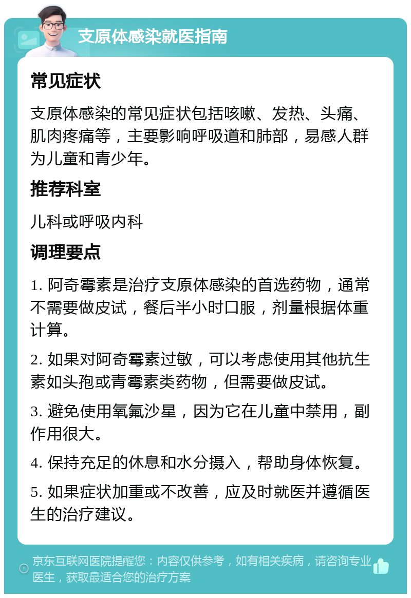 支原体感染就医指南 常见症状 支原体感染的常见症状包括咳嗽、发热、头痛、肌肉疼痛等，主要影响呼吸道和肺部，易感人群为儿童和青少年。 推荐科室 儿科或呼吸内科 调理要点 1. 阿奇霉素是治疗支原体感染的首选药物，通常不需要做皮试，餐后半小时口服，剂量根据体重计算。 2. 如果对阿奇霉素过敏，可以考虑使用其他抗生素如头孢或青霉素类药物，但需要做皮试。 3. 避免使用氧氟沙星，因为它在儿童中禁用，副作用很大。 4. 保持充足的休息和水分摄入，帮助身体恢复。 5. 如果症状加重或不改善，应及时就医并遵循医生的治疗建议。