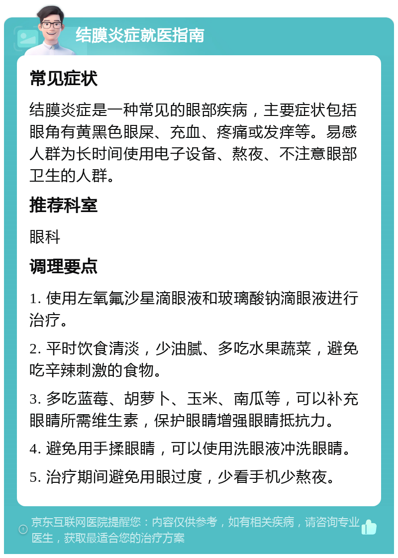 结膜炎症就医指南 常见症状 结膜炎症是一种常见的眼部疾病，主要症状包括眼角有黄黑色眼屎、充血、疼痛或发痒等。易感人群为长时间使用电子设备、熬夜、不注意眼部卫生的人群。 推荐科室 眼科 调理要点 1. 使用左氧氟沙星滴眼液和玻璃酸钠滴眼液进行治疗。 2. 平时饮食清淡，少油腻、多吃水果蔬菜，避免吃辛辣刺激的食物。 3. 多吃蓝莓、胡萝卜、玉米、南瓜等，可以补充眼睛所需维生素，保护眼睛增强眼睛抵抗力。 4. 避免用手揉眼睛，可以使用洗眼液冲洗眼睛。 5. 治疗期间避免用眼过度，少看手机少熬夜。