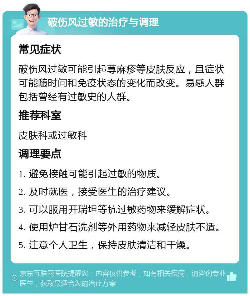 破伤风过敏的治疗与调理 常见症状 破伤风过敏可能引起荨麻疹等皮肤反应，且症状可能随时间和免疫状态的变化而改变。易感人群包括曾经有过敏史的人群。 推荐科室 皮肤科或过敏科 调理要点 1. 避免接触可能引起过敏的物质。 2. 及时就医，接受医生的治疗建议。 3. 可以服用开瑞坦等抗过敏药物来缓解症状。 4. 使用炉甘石洗剂等外用药物来减轻皮肤不适。 5. 注意个人卫生，保持皮肤清洁和干燥。