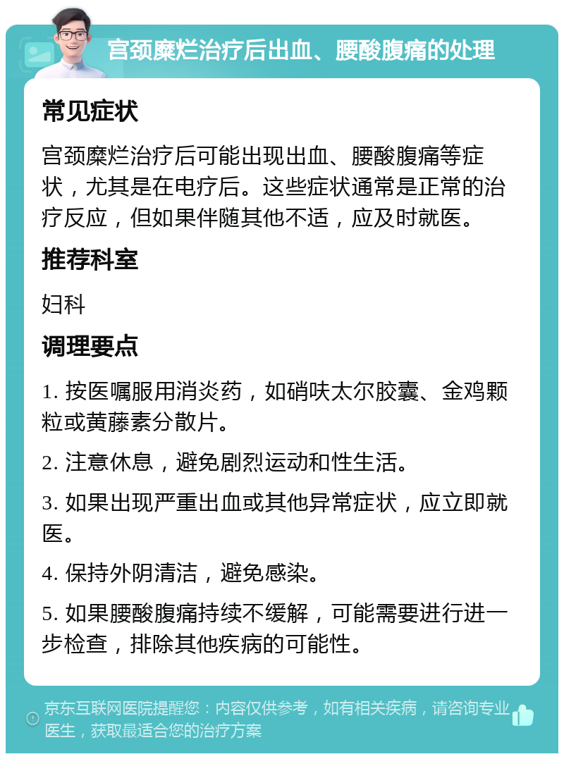 宫颈糜烂治疗后出血、腰酸腹痛的处理 常见症状 宫颈糜烂治疗后可能出现出血、腰酸腹痛等症状，尤其是在电疗后。这些症状通常是正常的治疗反应，但如果伴随其他不适，应及时就医。 推荐科室 妇科 调理要点 1. 按医嘱服用消炎药，如硝呋太尔胶囊、金鸡颗粒或黄藤素分散片。 2. 注意休息，避免剧烈运动和性生活。 3. 如果出现严重出血或其他异常症状，应立即就医。 4. 保持外阴清洁，避免感染。 5. 如果腰酸腹痛持续不缓解，可能需要进行进一步检查，排除其他疾病的可能性。