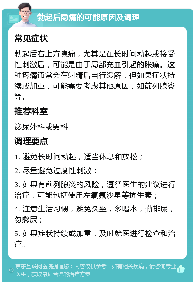 勃起后隐痛的可能原因及调理 常见症状 勃起后右上方隐痛，尤其是在长时间勃起或接受性刺激后，可能是由于局部充血引起的胀痛。这种疼痛通常会在射精后自行缓解，但如果症状持续或加重，可能需要考虑其他原因，如前列腺炎等。 推荐科室 泌尿外科或男科 调理要点 1. 避免长时间勃起，适当休息和放松； 2. 尽量避免过度性刺激； 3. 如果有前列腺炎的风险，遵循医生的建议进行治疗，可能包括使用左氧氟沙星等抗生素； 4. 注意生活习惯，避免久坐，多喝水，勤排尿，勿憋尿； 5. 如果症状持续或加重，及时就医进行检查和治疗。