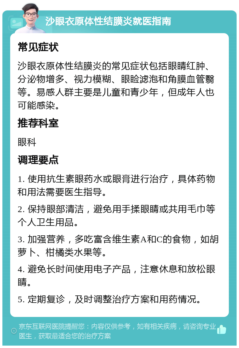 沙眼衣原体性结膜炎就医指南 常见症状 沙眼衣原体性结膜炎的常见症状包括眼睛红肿、分泌物增多、视力模糊、眼睑滤泡和角膜血管翳等。易感人群主要是儿童和青少年，但成年人也可能感染。 推荐科室 眼科 调理要点 1. 使用抗生素眼药水或眼膏进行治疗，具体药物和用法需要医生指导。 2. 保持眼部清洁，避免用手揉眼睛或共用毛巾等个人卫生用品。 3. 加强营养，多吃富含维生素A和C的食物，如胡萝卜、柑橘类水果等。 4. 避免长时间使用电子产品，注意休息和放松眼睛。 5. 定期复诊，及时调整治疗方案和用药情况。