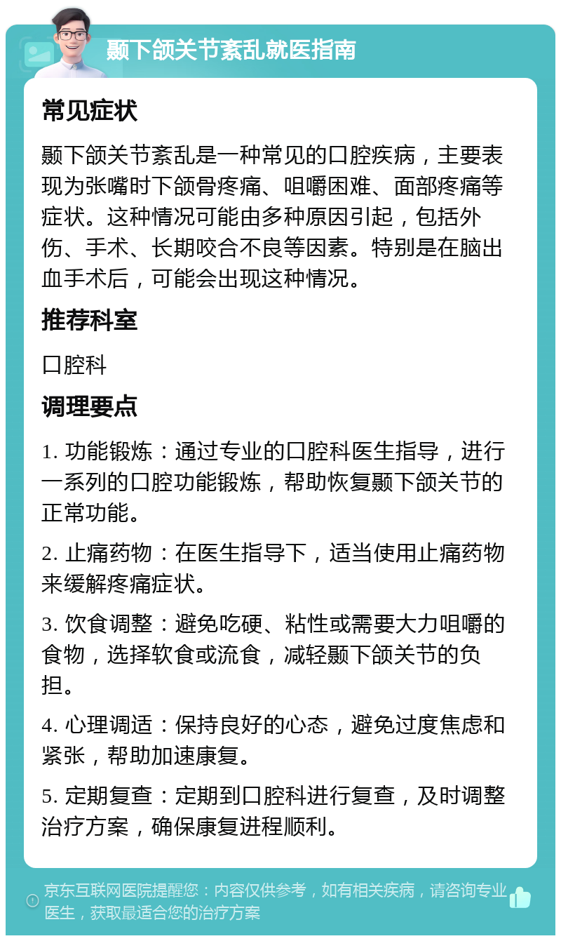 颞下颌关节紊乱就医指南 常见症状 颞下颌关节紊乱是一种常见的口腔疾病，主要表现为张嘴时下颌骨疼痛、咀嚼困难、面部疼痛等症状。这种情况可能由多种原因引起，包括外伤、手术、长期咬合不良等因素。特别是在脑出血手术后，可能会出现这种情况。 推荐科室 口腔科 调理要点 1. 功能锻炼：通过专业的口腔科医生指导，进行一系列的口腔功能锻炼，帮助恢复颞下颌关节的正常功能。 2. 止痛药物：在医生指导下，适当使用止痛药物来缓解疼痛症状。 3. 饮食调整：避免吃硬、粘性或需要大力咀嚼的食物，选择软食或流食，减轻颞下颌关节的负担。 4. 心理调适：保持良好的心态，避免过度焦虑和紧张，帮助加速康复。 5. 定期复查：定期到口腔科进行复查，及时调整治疗方案，确保康复进程顺利。