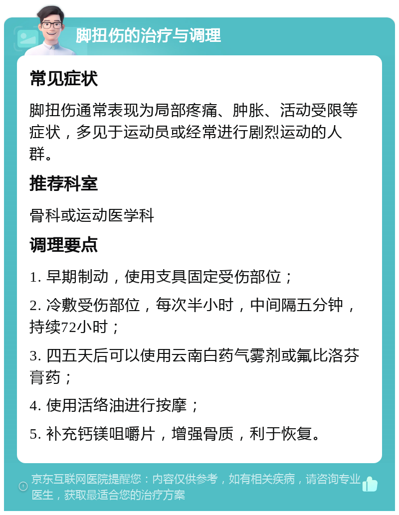 脚扭伤的治疗与调理 常见症状 脚扭伤通常表现为局部疼痛、肿胀、活动受限等症状，多见于运动员或经常进行剧烈运动的人群。 推荐科室 骨科或运动医学科 调理要点 1. 早期制动，使用支具固定受伤部位； 2. 冷敷受伤部位，每次半小时，中间隔五分钟，持续72小时； 3. 四五天后可以使用云南白药气雾剂或氟比洛芬膏药； 4. 使用活络油进行按摩； 5. 补充钙镁咀嚼片，增强骨质，利于恢复。