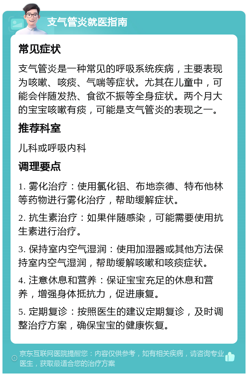 支气管炎就医指南 常见症状 支气管炎是一种常见的呼吸系统疾病，主要表现为咳嗽、咳痰、气喘等症状。尤其在儿童中，可能会伴随发热、食欲不振等全身症状。两个月大的宝宝咳嗽有痰，可能是支气管炎的表现之一。 推荐科室 儿科或呼吸内科 调理要点 1. 雾化治疗：使用氯化铝、布地奈德、特布他林等药物进行雾化治疗，帮助缓解症状。 2. 抗生素治疗：如果伴随感染，可能需要使用抗生素进行治疗。 3. 保持室内空气湿润：使用加湿器或其他方法保持室内空气湿润，帮助缓解咳嗽和咳痰症状。 4. 注意休息和营养：保证宝宝充足的休息和营养，增强身体抵抗力，促进康复。 5. 定期复诊：按照医生的建议定期复诊，及时调整治疗方案，确保宝宝的健康恢复。