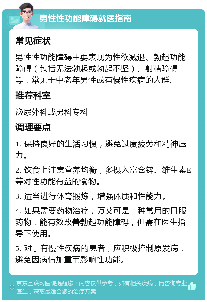 男性性功能障碍就医指南 常见症状 男性性功能障碍主要表现为性欲减退、勃起功能障碍（包括无法勃起或勃起不坚）、射精障碍等，常见于中老年男性或有慢性疾病的人群。 推荐科室 泌尿外科或男科专科 调理要点 1. 保持良好的生活习惯，避免过度疲劳和精神压力。 2. 饮食上注意营养均衡，多摄入富含锌、维生素E等对性功能有益的食物。 3. 适当进行体育锻炼，增强体质和性能力。 4. 如果需要药物治疗，万艾可是一种常用的口服药物，能有效改善勃起功能障碍，但需在医生指导下使用。 5. 对于有慢性疾病的患者，应积极控制原发病，避免因病情加重而影响性功能。