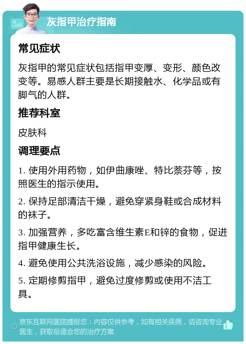 灰指甲治疗指南 常见症状 灰指甲的常见症状包括指甲变厚、变形、颜色改变等。易感人群主要是长期接触水、化学品或有脚气的人群。 推荐科室 皮肤科 调理要点 1. 使用外用药物，如伊曲康唑、特比萘芬等，按照医生的指示使用。 2. 保持足部清洁干燥，避免穿紧身鞋或合成材料的袜子。 3. 加强营养，多吃富含维生素E和锌的食物，促进指甲健康生长。 4. 避免使用公共洗浴设施，减少感染的风险。 5. 定期修剪指甲，避免过度修剪或使用不洁工具。