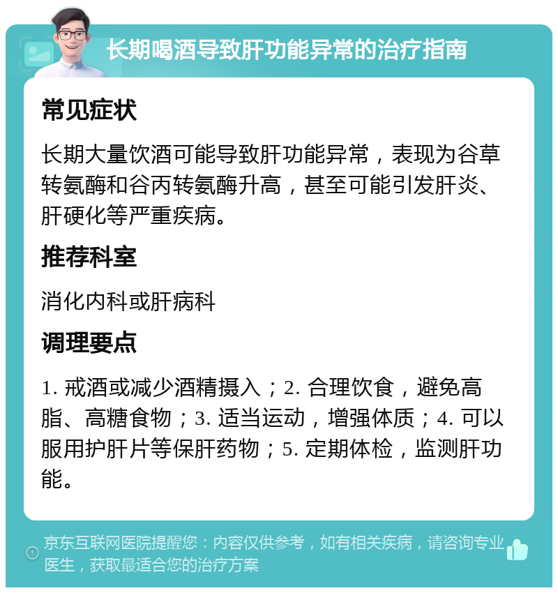 长期喝酒导致肝功能异常的治疗指南 常见症状 长期大量饮酒可能导致肝功能异常，表现为谷草转氨酶和谷丙转氨酶升高，甚至可能引发肝炎、肝硬化等严重疾病。 推荐科室 消化内科或肝病科 调理要点 1. 戒酒或减少酒精摄入；2. 合理饮食，避免高脂、高糖食物；3. 适当运动，增强体质；4. 可以服用护肝片等保肝药物；5. 定期体检，监测肝功能。