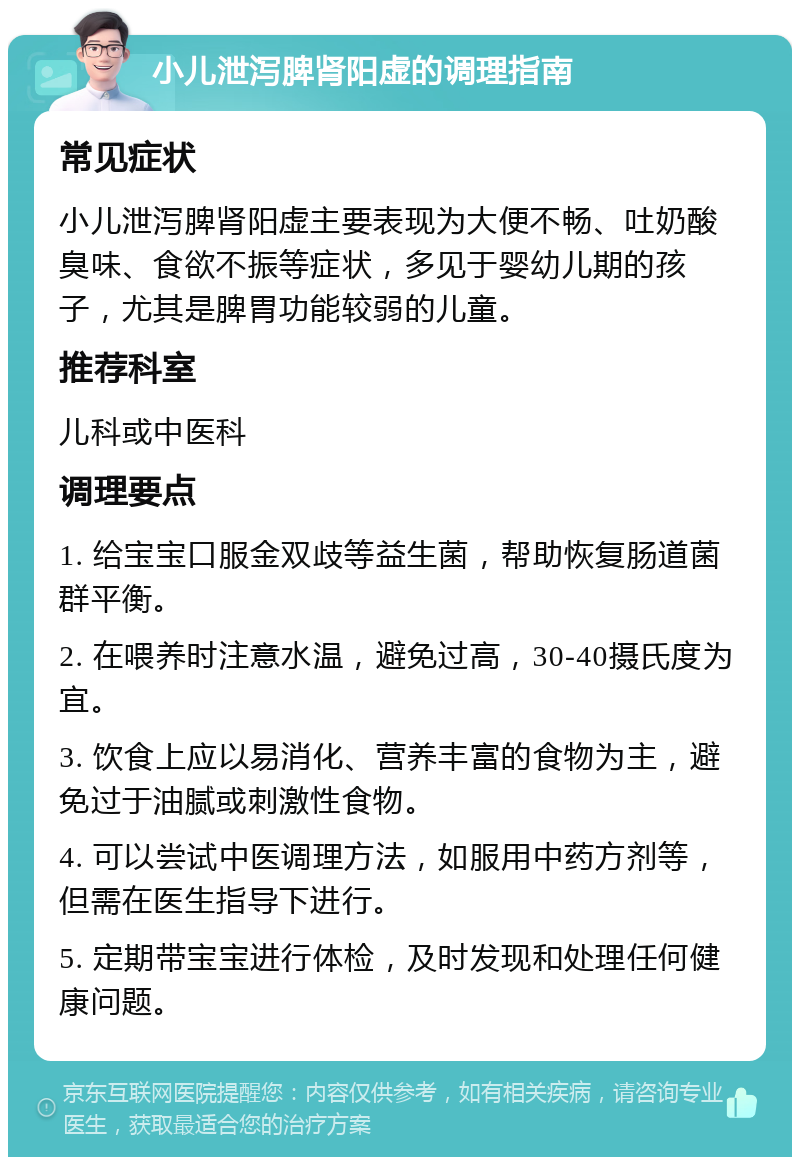 小儿泄泻脾肾阳虚的调理指南 常见症状 小儿泄泻脾肾阳虚主要表现为大便不畅、吐奶酸臭味、食欲不振等症状，多见于婴幼儿期的孩子，尤其是脾胃功能较弱的儿童。 推荐科室 儿科或中医科 调理要点 1. 给宝宝口服金双歧等益生菌，帮助恢复肠道菌群平衡。 2. 在喂养时注意水温，避免过高，30-40摄氏度为宜。 3. 饮食上应以易消化、营养丰富的食物为主，避免过于油腻或刺激性食物。 4. 可以尝试中医调理方法，如服用中药方剂等，但需在医生指导下进行。 5. 定期带宝宝进行体检，及时发现和处理任何健康问题。