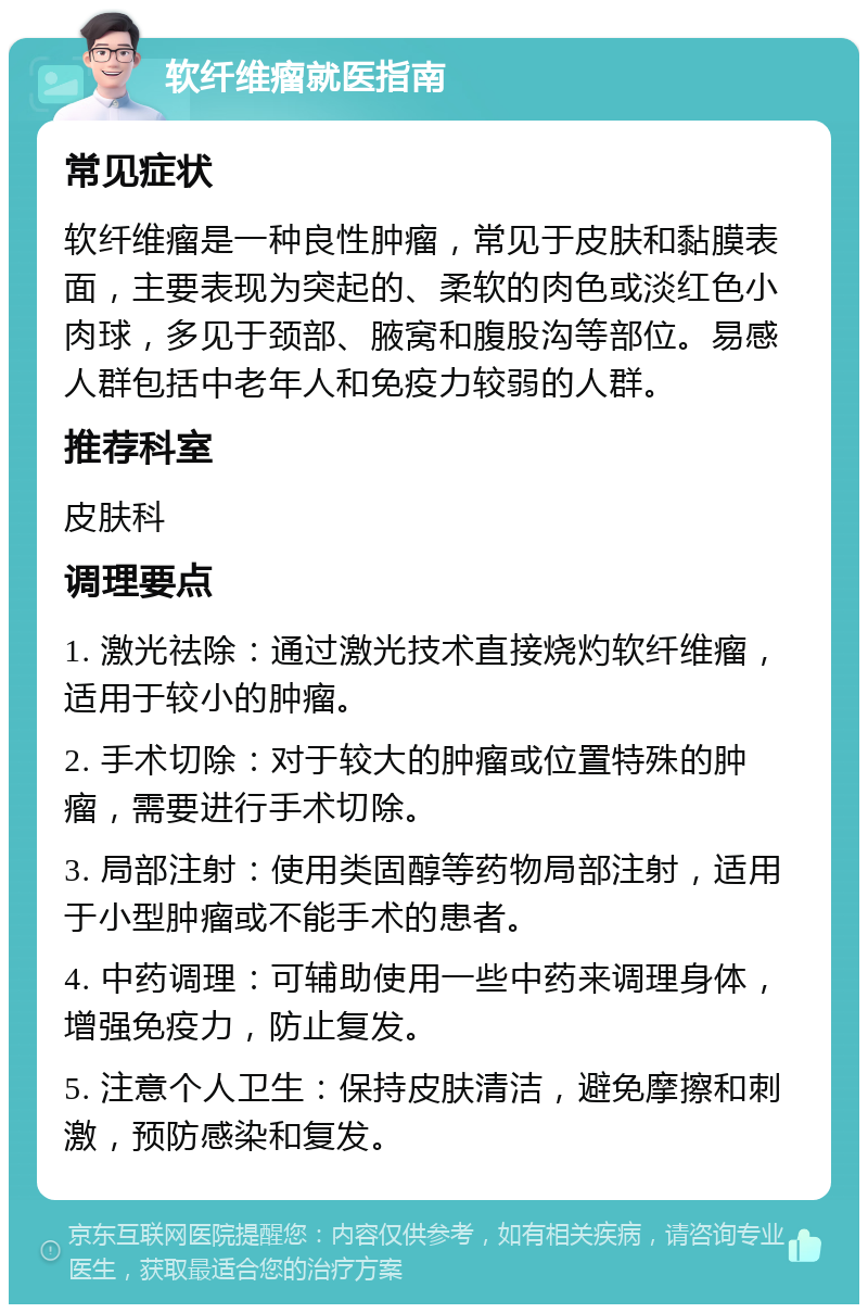 软纤维瘤就医指南 常见症状 软纤维瘤是一种良性肿瘤，常见于皮肤和黏膜表面，主要表现为突起的、柔软的肉色或淡红色小肉球，多见于颈部、腋窝和腹股沟等部位。易感人群包括中老年人和免疫力较弱的人群。 推荐科室 皮肤科 调理要点 1. 激光祛除：通过激光技术直接烧灼软纤维瘤，适用于较小的肿瘤。 2. 手术切除：对于较大的肿瘤或位置特殊的肿瘤，需要进行手术切除。 3. 局部注射：使用类固醇等药物局部注射，适用于小型肿瘤或不能手术的患者。 4. 中药调理：可辅助使用一些中药来调理身体，增强免疫力，防止复发。 5. 注意个人卫生：保持皮肤清洁，避免摩擦和刺激，预防感染和复发。