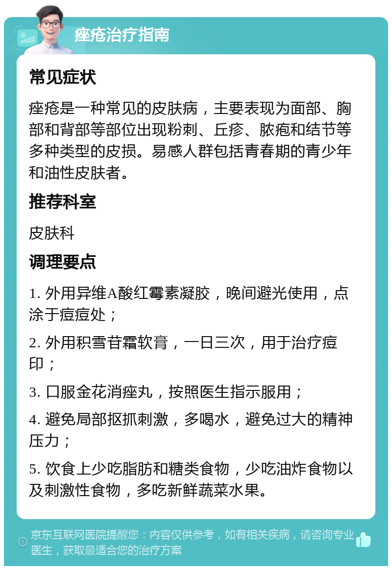 痤疮治疗指南 常见症状 痤疮是一种常见的皮肤病，主要表现为面部、胸部和背部等部位出现粉刺、丘疹、脓疱和结节等多种类型的皮损。易感人群包括青春期的青少年和油性皮肤者。 推荐科室 皮肤科 调理要点 1. 外用异维A酸红霉素凝胶，晚间避光使用，点涂于痘痘处； 2. 外用积雪苷霜软膏，一日三次，用于治疗痘印； 3. 口服金花消痤丸，按照医生指示服用； 4. 避免局部抠抓刺激，多喝水，避免过大的精神压力； 5. 饮食上少吃脂肪和糖类食物，少吃油炸食物以及刺激性食物，多吃新鲜蔬菜水果。