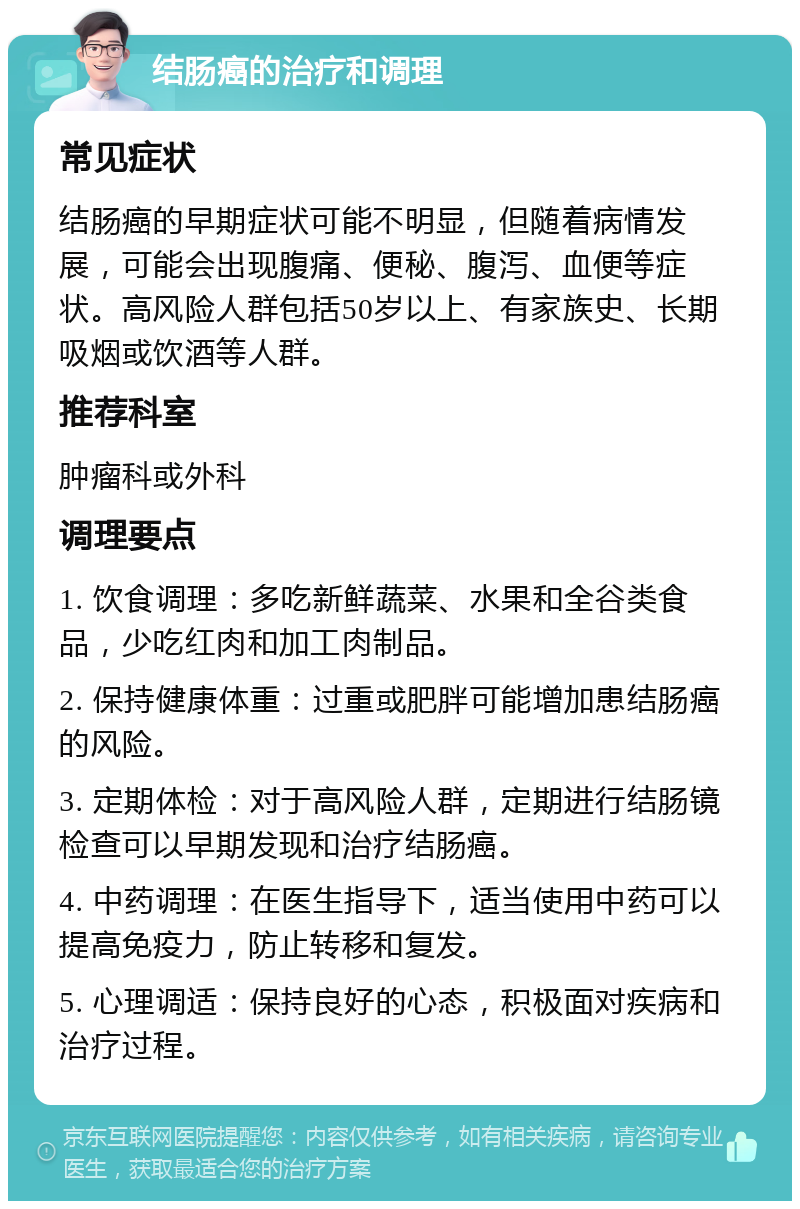 结肠癌的治疗和调理 常见症状 结肠癌的早期症状可能不明显，但随着病情发展，可能会出现腹痛、便秘、腹泻、血便等症状。高风险人群包括50岁以上、有家族史、长期吸烟或饮酒等人群。 推荐科室 肿瘤科或外科 调理要点 1. 饮食调理：多吃新鲜蔬菜、水果和全谷类食品，少吃红肉和加工肉制品。 2. 保持健康体重：过重或肥胖可能增加患结肠癌的风险。 3. 定期体检：对于高风险人群，定期进行结肠镜检查可以早期发现和治疗结肠癌。 4. 中药调理：在医生指导下，适当使用中药可以提高免疫力，防止转移和复发。 5. 心理调适：保持良好的心态，积极面对疾病和治疗过程。