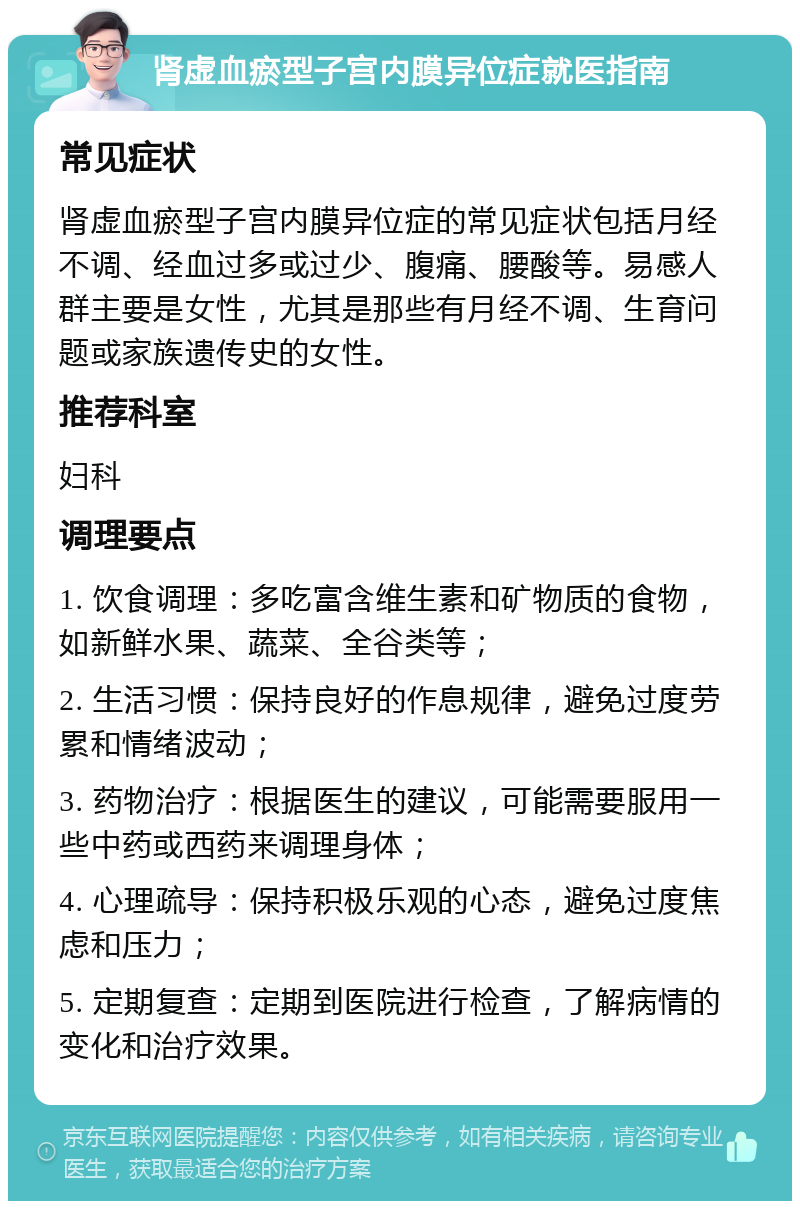 肾虚血瘀型子宫内膜异位症就医指南 常见症状 肾虚血瘀型子宫内膜异位症的常见症状包括月经不调、经血过多或过少、腹痛、腰酸等。易感人群主要是女性，尤其是那些有月经不调、生育问题或家族遗传史的女性。 推荐科室 妇科 调理要点 1. 饮食调理：多吃富含维生素和矿物质的食物，如新鲜水果、蔬菜、全谷类等； 2. 生活习惯：保持良好的作息规律，避免过度劳累和情绪波动； 3. 药物治疗：根据医生的建议，可能需要服用一些中药或西药来调理身体； 4. 心理疏导：保持积极乐观的心态，避免过度焦虑和压力； 5. 定期复查：定期到医院进行检查，了解病情的变化和治疗效果。