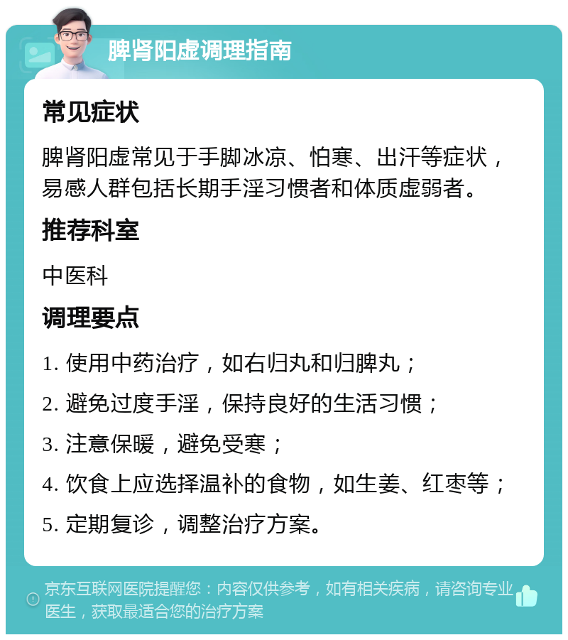 脾肾阳虚调理指南 常见症状 脾肾阳虚常见于手脚冰凉、怕寒、出汗等症状，易感人群包括长期手淫习惯者和体质虚弱者。 推荐科室 中医科 调理要点 1. 使用中药治疗，如右归丸和归脾丸； 2. 避免过度手淫，保持良好的生活习惯； 3. 注意保暖，避免受寒； 4. 饮食上应选择温补的食物，如生姜、红枣等； 5. 定期复诊，调整治疗方案。